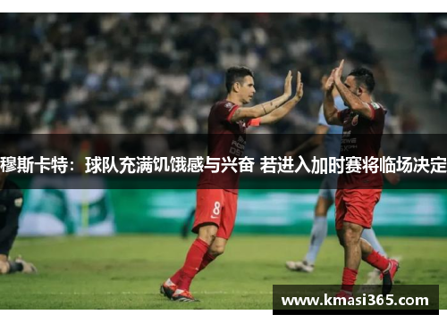 穆斯卡特：球队充满饥饿感与兴奋 若进入加时赛将临场决定