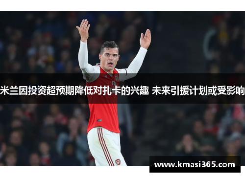 米兰因投资超预期降低对扎卡的兴趣 未来引援计划或受影响